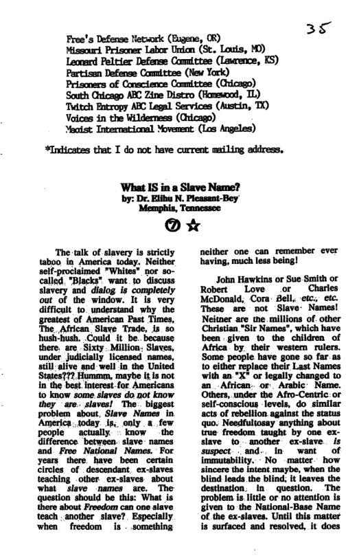 38 L) Free’s Defense Netwark (Eugene, OR) Missourd. Prisoner Labor Union (St. Louis, MD) Leonard Peltier Defense Committee (Lawrence, KS) Partisan Defense Comittee (New York) Prisoners of Conscience Comnittee (Cricago) South Chicago ARC Zine Distro (Hanewood, Twitch Entropy ABC Legal Services (Austin, TO) Vaices in the Wilderness (Cicago) Meotst International Movement. (Los Angeles) *Inicates that T do not have current mailing address, ‘What IS in a Slave Name? by: Dr. Elibu N. Plcasant-Bey ’Memphis, Tennessee @ * Charles McDonald, Cora: Bell, etc., etc. mmmMfl.mm 3 mm mmw g m Haliin e L m m_mmmwm mumm.wmmm it mm mummn mm mmmmmwmmm WMMMWMHm or i g I ! John Hawkins or Sue Smith or ik m s ; § neither one can remember ever having, much less being! mnh-beulnn.wmm.mu @Mfllm-yml“lbmll true frwdom teaghe -m o m- blind; it Robert Love These us oot Slave- Names! is - something 13 il il Mwww mmwmmwwhwumm mmwmmwm i i N1 et amother saver !lpelllly i !